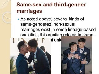 Same-sex and third-gender
marriages
 As noted above, several kinds of
same-gendered, non-sexual
marriages exist in some lineage-based
societies; this section relates to same-
gendered sexual unions.
 