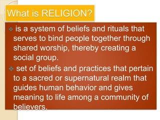 What is RELIGION?
 is a system of beliefs and rituals that
serves to bind people together through
shared worship, thereby creating a
social group.
 set of beliefs and practices that pertain
to a sacred or supernatural realm that
guides human behavior and gives
meaning to life among a community of
believers.
 