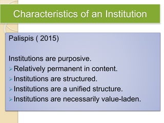 Characteristics of an Institution
Palispis ( 2015)
Institutions are purposive.
Relatively permanent in content.
Institutions are structured.
Institutions are a unified structure.
Institutions are necessarily value-laden.
 