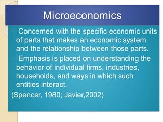 Microeconomics
 Concerned with the specific economic units
of parts that makes an economic system
and the relationship between those parts.
 Emphasis is placed on understanding the
behavior of individual firms, industries,
households, and ways in which such
entities interact.
(Spencer, 1980; Javier,2002)
 