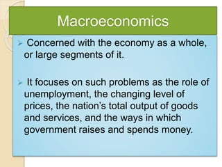 Macroeconomics
 Concerned with the economy as a whole,
or large segments of it.
 It focuses on such problems as the role of
unemployment, the changing level of
prices, the nation’s total output of goods
and services, and the ways in which
government raises and spends money.
 