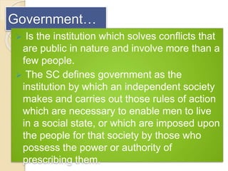 Government…
 Is the institution which solves conflicts that
are public in nature and involve more than a
few people.
 The SC defines government as the
institution by which an independent society
makes and carries out those rules of action
which are necessary to enable men to live
in a social state, or which are imposed upon
the people for that society by those who
possess the power or authority of
prescribing them.
 