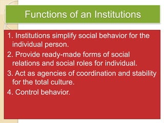 Functions of an Institutions
1. Institutions simplify social behavior for the
individual person.
2. Provide ready-made forms of social
relations and social roles for individual.
3. Act as agencies of coordination and stability
for the total culture.
4. Control behavior.
 