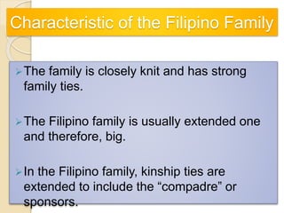 Characteristic of the Filipino Family
The family is closely knit and has strong
family ties.
The Filipino family is usually extended one
and therefore, big.
In the Filipino family, kinship ties are
extended to include the “compadre” or
sponsors.
 
