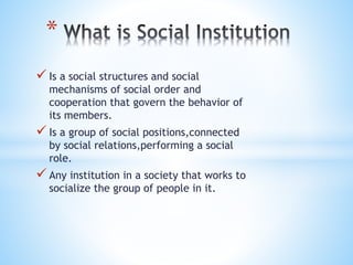  Is a social structures and social
mechanisms of social order and
cooperation that govern the behavior of
its members.
 Is a group of social positions,connected
by social relations,performing a social
role.
 Any institution in a society that works to
socialize the group of people in it.
*
 