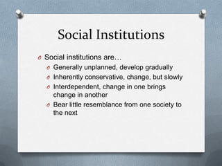 Social InstitutionsSocial institutions are…Generally unplanned, develop graduallyInherently conservative, change, but slowlyInterdependent, change in one brings change in anotherBear little resemblance from one society to the next