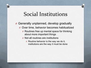 Social InstitutionsGenerally unplanned, develop graduallyOver time, behavior becomes habitualizedRoutines free up mental space for thinking about more important thingsNot all routines are institutionsRoutine behavior is the way we do it, institutions are the way it must be done