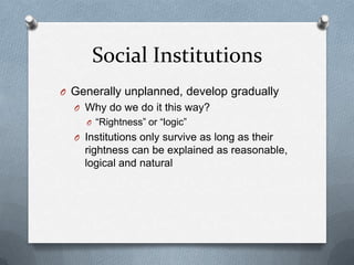 Social InstitutionsGenerally unplanned, develop graduallyWhy do we do it this way?“Rightness” or “logic”Institutions only survive as long as their rightness can be explained as reasonable, logical and natural