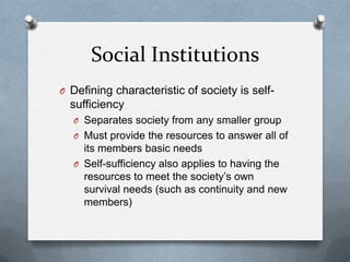 Social InstitutionsDefining characteristic of society is self-sufficiencySeparates society from any smaller groupMust provide the resources to answer all of its members basic needsSelf-sufficiency also applies to having the resources to meet the society’s own survival needs (such as continuity and new members)