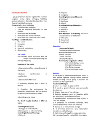 SOCIAL INSTITUTIONS                                          2. Polygamy
                                                             3. Cenogamy
- groups of persons banded together for common               According to the Line of Descent:
purposes having rights, privileges, liabilities,             1. Patrilineal
goals, or objectives distinct and independent from           2. Matrilineal
those of individual members.                                 3. Bilineal
Characteristics of an Institution                            According to Place of Residence:
     1. Institutions are purposive.                          1. Patrilocal
     2. They are relatively permanent in their               2. Matrilocal
         content.                                            3. Neolocal
     3. Institutions are structured                          With Reference to Authority (or who is
     4. Institutions are unified structure.                  considered head of the family):
     5. Institutions are necessarily value-laden             1. Patriarchal
Five Major Social Institutions                               2. Matriarchal
     1. The Family                                           3. Equalitarian
     2. Education
     3. Religion                                     Education
     4. Economic Institutions                               Functions of Schools:
     5. Government                                          Technical/economic functions.
                                                             Human/social functions
        The Family                                          Political functions
        -the smallest social institution with the           Cultural functions
                unique function or producing and            Education functions
        rearing the young.                                  Reasons why we go to the school:
                                                                      1. For intellectual purposes
        Functions of the Family                                       2. For political purposes
                                                                      3. For Social purposes
        1. Reproduction of the race and rearing of
                                                                      4. For economic purposes
        the young

        2.Cultural        transformation       or    Religion
        enculturation                                It is a system of beliefs and rituals that serves to
                                                     bind people together through shared worship,
        3. Socialization of the child                thereby creating a social group. It assumes the
                                                     existence of the supernatural.
        4. Providing affection and a sense of        Functions of Religion
        security                                     1. Serves as a means of social control.
                                                     2. It exerts a great influence upon personality
        5. Providing the environment for             development
        personality development and the growth       3. Religion allays fear of the unknown
        of self-concept in relation to others.       4. Religions explains events or situations which
        6. Providing social status                   are beyond the comprehension of man
                                                     5. It gives comfort, strength and hope in times of
        The family maybe classified in different     crisis and despair
        ways;                                        6. It preserves and transmits knowledge, skills,
                                                     spiritual and cultural values and practices
        According to Structure:                      7. It serves as an instrument of change
        1. Conjugal or nuclear family                8. It promotes closeness, love, cooperation,
        2. Consanguine or extended family            friendliness and helpfulness
        According to Term of Marriage:               9. It alleviates sufferings from major calamities.
        1. Polyandry                                 10. It provides hope for a blissful life after death.
 