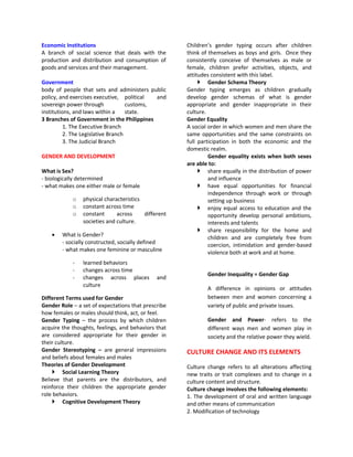 Economic Institutions                                Children’s gender typing occurs after children
A branch of social science that deals with the       think of themselves as boys and girls. Once they
production and distribution and consumption of       consistently conceive of themselves as male or
goods and services and their management.             female, children prefer activities, objects, and
                                                     attitudes consistent with this label.
Government                                                 Gender Schema Theory
body of people that sets and administers public      Gender typing emerges as children gradually
policy, and exercises executive, political   and     develop gender schemas of what is gender
sovereign power through             customs,         appropriate and gender inappropriate in their
institutions, and laws within a     state.           culture.
3 Branches of Government in the Philippines          Gender Equality
          1. The Executive Branch                    A social order in which women and men share the
          2. The Legislative Branch                  same opportunities and the same constraints on
          3. The Judicial Branch                     full participation in both the economic and the
                                                     domestic realm.
GENDER AND DEVELOPMENT                                        Gender equality exists when both sexes
                                                     are able to:
What is Sex?                                               share equally in the distribution of power
- biologically determined                                     and influence
- what makes one either male or female                     have equal opportunities for financial
                                                              independence through work or through
            o   physical characteristics                      setting up business
            o   constant across time                       enjoy equal access to education and the
            o   constant      across     different            opportunity develop personal ambitions,
                societies and culture.                        interests and talents
                                                           share responsibility for the home and
        What is Gender?                                       children and are completely free from
        - socially constructed, socially defined              coercion, intimidation and gender-based
        - what makes one feminine or masculine                violence both at work and at home.
            -   learned behaviors
            -   changes across time
                                                             Gender Inequality = Gender Gap
            -   changes across places         and
                culture
                                                             A difference in opinions or attitudes
Different Terms used for Gender                              between men and women concerning a
Gender Role – a set of expectations that prescribe           variety of public and private issues.
how females or males should think, act, or feel.
Gender Typing – the process by which children                Gender and Power- refers to the
acquire the thoughts, feelings, and behaviors that           different ways men and women play in
are considered appropriate for their gender in               society and the relative power they wield.
their culture.
Gender Stereotyping – are general impressions        CULTURE CHANGE AND ITS ELEMENTS
and beliefs about females and males
Theories of Gender Development                       Culture change refers to all alterations affecting
     Social Learning Theory                         new traits or trait complexes and to change in a
Believe that parents are the distributors, and       culture content and structure.
reinforce their children the appropriate gender      Culture change involves the following elements:
role behaviors.                                      1. The development of oral and written language
     Cognitive Development Theory                   and other means of communication
                                                     2. Modification of technology
 