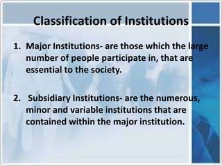 Classification of Institutions
1. Major Institutions- are those which the large
number of people participate in, that are
essential to the society.
2. Subsidiary Institutions- are the numerous,
minor and variable institutions that are
contained within the major institution.
 