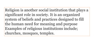 Religion is another social institution that plays a
significant role in society. It is an organized
system of beliefs and practices designed to fill
the human need for meaning and purpose
Examples of religious institutions include;
churches, mosques, temples.
 
