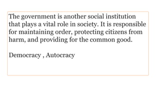 The government is another social institution
that plays a vital role in society. It is responsible
for maintaining order, protecting citizens from
harm, and providing for the common good.
Democracy , Autocracy
 