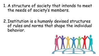 1. A structure of society that intends to meet
the needs of society’s members.
2. Institution is a humanly devised structures
of rules and norms that shape the individual
behavior.
 