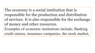 The economy is a social institution that is
responsible for the production and distribution
of services. It is also responsible for the exchange
of money and other resources.
Examples of economic institutions include; Banking
credit unions, insurance companies, the stock market,
 