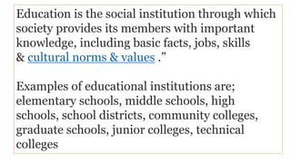 Education is the social institution through which
society provides its members with important
knowledge, including basic facts, jobs, skills
& cultural norms & values .”
Examples of educational institutions are;
elementary schools, middle schools, high
schools, school districts, community colleges,
graduate schools, junior colleges, technical
colleges
 