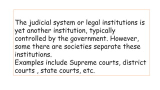 The judicial system or legal institutions is
yet another institution, typically
controlled by the government. However,
some there are societies separate these
institutions.
Examples include Supreme courts, district
courts , state courts, etc.
 