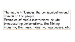 The media influences the communication and
opinion of the people.
Examples of media institutions include
broadcasting corporations, the filming
industry, the music industry, newspapers, etc
 