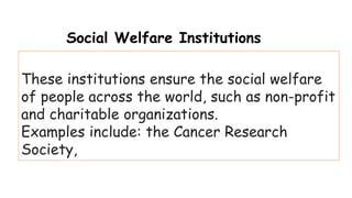 These institutions ensure the social welfare
of people across the world, such as non-profit
and charitable organizations.
Examples include: the Cancer Research
Society,
Social Welfare Institutions
 