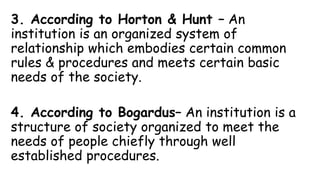 3. According to Horton & Hunt – An
institution is an organized system of
relationship which embodies certain common
rules & procedures and meets certain basic
needs of the society.
4. According to Bogardus– An institution is a
structure of society organized to meet the
needs of people chiefly through well
established procedures.
 