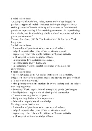 Social Institutions
“A complex of positions, roles, norms and values lodged in
particular types of social structures and organising relatively
stable patterns of human activity with respect to fundamental
problems in producing life-sustaining resources, in reproducing
individuals, and in sustaining viable societal structures within a
given environment.”
Turner, Jonathan. (1997). The Institutional Order. New York:
Longman.
Social Institutions
· A complex of positions, roles, norms and values
· lodged in particular types of social structures and
· organising relatively stable patterns of human activity
· with respect to fundamental problems
· in producing life-sustaining resources,
· in reproducing individuals, and
· in sustaining viable societal structures within a given
environment.
Social Institutions
· Sociologyguide.com: “A social institution is a complex,
integrated set of social norms organized around the preservation
of a basic societal value.”
· Five primary social institutions in every society and the values
that they regulate:
· Economy/Work: regulation of money and goods (exchange)
· Family/friends: regulation of kinship and connection
· Government: regulation of power
· Religion: regulation of the supernatural
· Education: regulation of knowledge
Marriage as an Institution
· A complex of positions, roles, norms and values
· lodged in particular types of social structures and
· organising relatively stable patterns of human activity
· with respect to fundamental problems
 