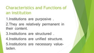 Characteristics and Functions of
an institution
1.Institutions are purposive .
2.They are relatively permanent in
their content.
3.Institutions are structured .
4.Institutions are unified structure.
5.Institutions are necessary value-
laden.
 