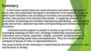 Summary
In the human society there are social structures and social mechanisms of
social order and cooperation that govern the behavior of its members. These are
called social institutions and according to functions and according to functional
theorist, they perform five essential task namely: 1) replacing members or
precreation; 2) teaching new members;3)producing ,distributing , and consuming
goods and services ;4)preserving orders and 5)providing and maintaining a sense
of purpose.
Institutions tend to appear to people in society as part of the natural ,
unchanging landscape of their lives .Sociology traditionally analyzed social
institutions such as family ,education ,religion ,economic and government , in
terms of interlocking social roles and expectations. They are created and are
composed of groups of roles or expected behaviors.
The social function of the institutions is determined by the fulfillment of its roles
and functions in society.
 