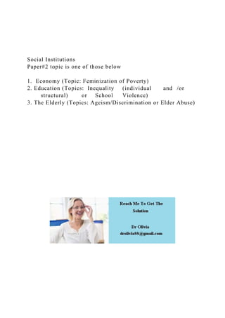 Social Institutions
Paper#2 topic is one of those below
1. Economy (Topic: Feminization of Poverty)
2. Education (Topics: Inequality (individual and /or
structural) or School Violence)
3. The Elderly (Topics: Ageism/Discrimination or Elder Abuse)
 