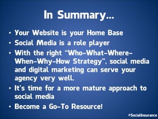 In Summary...
• Your Website is your Home Base
• Social Media is a role player
• With the right “Who-What-Where-
When-Why-How Strategy”, social media
and digital marketing can serve your
agency very well.
• It’s time for a more mature approach to
social media
• Become a Go-To Resource!
 