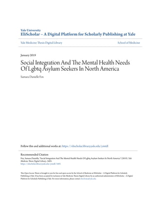 Yale University
EliScholar – A Digital Platform for Scholarly Publishing at Yale
Yale Medicine Thesis Digital Library School of Medicine
January 2019
Social Integration And The Mental Health Needs
Of Lgbtq Asylum Seekers In North America
Samara Danielle Fox
Follow this and additional works at: https://elischolar.library.yale.edu/ymtdl
This Open Access Thesis is brought to you for free and open access by the School of Medicine at EliScholar – A Digital Platform for Scholarly
Publishing at Yale. It has been accepted for inclusion in Yale Medicine Thesis Digital Library by an authorized administrator of EliScholar – A Digital
Platform for Scholarly Publishing at Yale. For more information, please contact elischolar@yale.edu.
Recommended Citation
Fox, Samara Danielle, "Social Integration And The Mental Health Needs Of Lgbtq Asylum Seekers In North America" (2019). Yale
Medicine Thesis Digital Library. 3493.
https://elischolar.library.yale.edu/ymtdl/3493
 