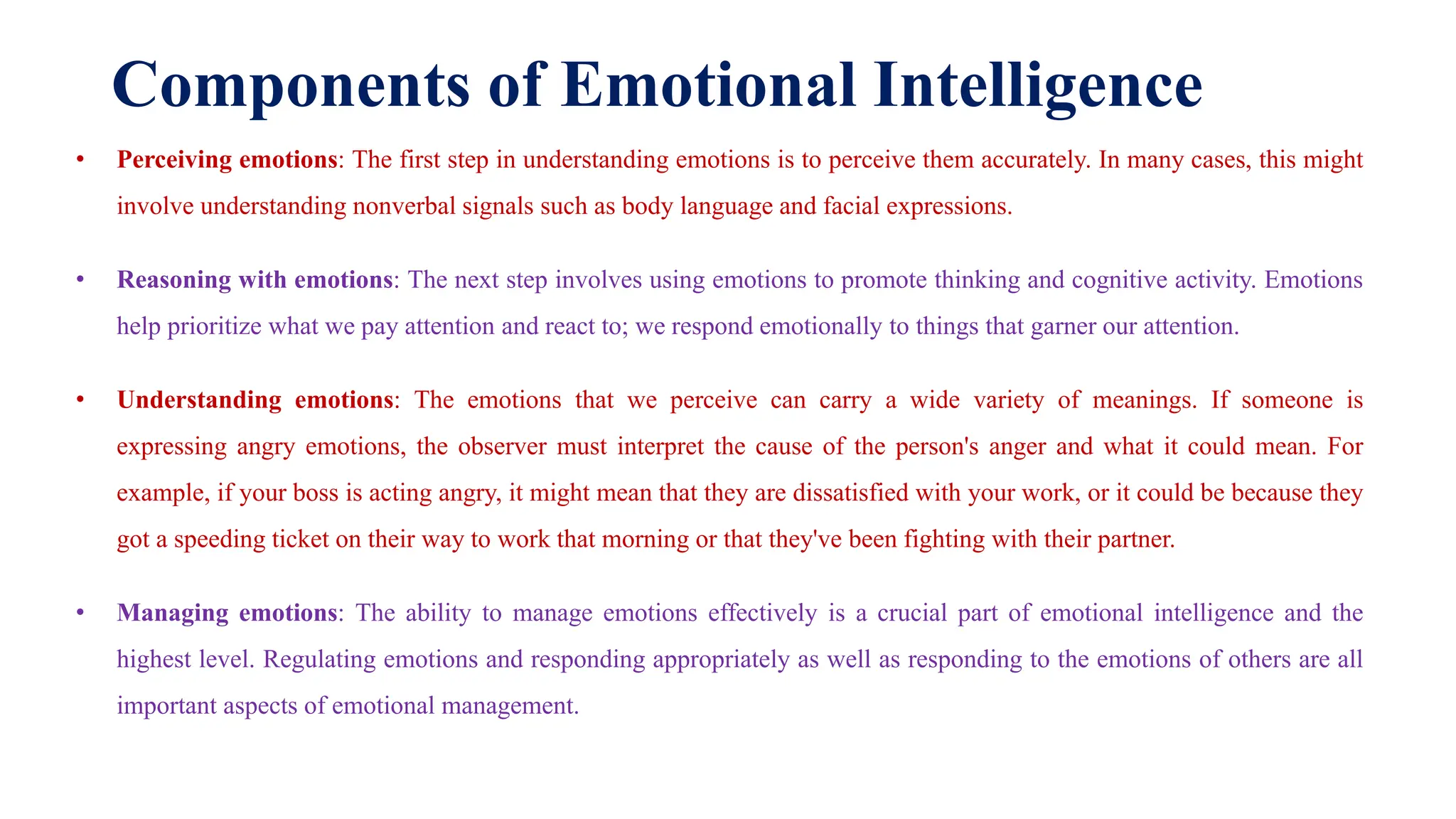 Components of Emotional Intelligence
• Perceiving emotions: The first step in understanding emotions is to perceive them accurately. In many cases, this might
involve understanding nonverbal signals such as body language and facial expressions.
• Reasoning with emotions: The next step involves using emotions to promote thinking and cognitive activity. Emotions
help prioritize what we pay attention and react to; we respond emotionally to things that garner our attention.
• Understanding emotions: The emotions that we perceive can carry a wide variety of meanings. If someone is
expressing angry emotions, the observer must interpret the cause of the person's anger and what it could mean. For
example, if your boss is acting angry, it might mean that they are dissatisfied with your work, or it could be because they
got a speeding ticket on their way to work that morning or that they've been fighting with their partner.
• Managing emotions: The ability to manage emotions effectively is a crucial part of emotional intelligence and the
highest level. Regulating emotions and responding appropriately as well as responding to the emotions of others are all
important aspects of emotional management.
 