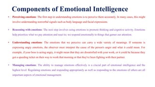 Components of Emotional Intelligence
• Perceiving emotions: The first step in understanding emotions is to perceive them accurately. In many cases, this might
involve understanding nonverbal signals such as body language and facial expressions.
• Reasoning with emotions: The next step involves using emotions to promote thinking and cognitive activity. Emotions
help prioritize what we pay attention and react to; we respond emotionally to things that garner our attention.
• Understanding emotions: The emotions that we perceive can carry a wide variety of meanings. If someone is
expressing angry emotions, the observer must interpret the cause of the person's anger and what it could mean. For
example, if your boss is acting angry, it might mean that they are dissatisfied with your work, or it could be because they
got a speeding ticket on their way to work that morning or that they've been fighting with their partner.
• Managing emotions: The ability to manage emotions effectively is a crucial part of emotional intelligence and the
highest level. Regulating emotions and responding appropriately as well as responding to the emotions of others are all
important aspects of emotional management.
 