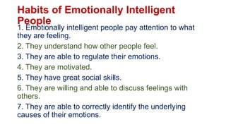 Habits of Emotionally Intelligent
People
1. Emotionally intelligent people pay attention to what
they are feeling.
2. They understand how other people feel.
3. They are able to regulate their emotions.
4. They are motivated.
5. They have great social skills.
6. They are willing and able to discuss feelings with
others.
7. They are able to correctly identify the underlying
causes of their emotions.
 