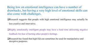 Being low on emotional intelligence can have a number of
drawbacks, but having a very high level of emotional skills can
also come with challenges.
Research suggests that people with high emotional intelligence may actually be
less creative and innovative.
Highly emotionally intelligent people may have a hard time delivering negative
feedback for fear of hurting other people's feelings.
Research has found that high EQ can sometimes be used for manipulative and
deceptive purposes.
 