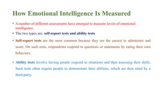 How Emotional Intelligence Is Measured
• A number of different assessments have emerged to measure levels of emotional
intelligence.
• The two types are: self-report tests and ability tests.
• Self-report tests are the most common because they are the easiest to administer and
score. On such tests, respondents respond to questions or statements by rating their own
behaviors.
• Ability tests involve having people respond to situations and then assessing their skills.
Such tests often require people to demonstrate their abilities, which are then rated by a
third party.
 