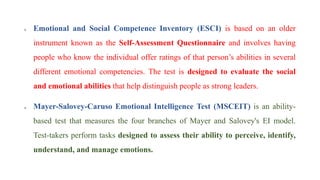  Emotional and Social Competence Inventory (ESCI) is based on an older
instrument known as the Self-Assessment Questionnaire and involves having
people who know the individual offer ratings of that person’s abilities in several
different emotional competencies. The test is designed to evaluate the social
and emotional abilities that help distinguish people as strong leaders.
 Mayer-Salovey-Caruso Emotional Intelligence Test (MSCEIT) is an ability-
based test that measures the four branches of Mayer and Salovey's EI model.
Test-takers perform tasks designed to assess their ability to perceive, identify,
understand, and manage emotions.
 