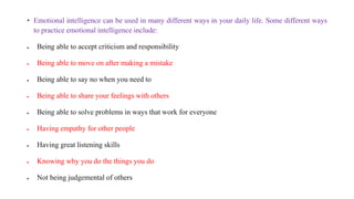 • Emotional intelligence can be used in many different ways in your daily life. Some different ways
to practice emotional intelligence include:
 Being able to accept criticism and responsibility
 Being able to move on after making a mistake
 Being able to say no when you need to
 Being able to share your feelings with others
 Being able to solve problems in ways that work for everyone
 Having empathy for other people
 Having great listening skills
 Knowing why you do the things you do
 Not being judgemental of others
 