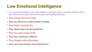 Low Emotional Intelligence
• Low emotional intelligence refers to the inability to accurately perceive emotions (in both yourself
and others) and to use that information to guide your thinking and actions.
• They always have to be 'right'
• They are oblivious to other people's feelings
• They behave insensitively
• They blame others for their problems
• They have poor coping skills
• They have emotional outbursts
• They struggle with relationships
• They turn conversations toward themselves
 