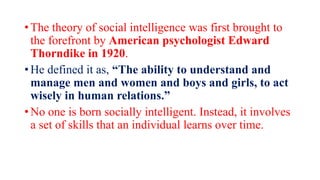 • The theory of social intelligence was first brought to
the forefront by American psychologist Edward
Thorndike in 1920.
• He defined it as, “The ability to understand and
manage men and women and boys and girls, to act
wisely in human relations.”
• No one is born socially intelligent. Instead, it involves
a set of skills that an individual learns over time.
 