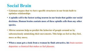 Social Brain
• Goleman argues that we have specific structures in our brain built to
optimize relationships
• A spindle cell is the fastest acting neuron in our brain that guides our social
decisions. Human brains contain more of these spindle cells than any other
species.
• Mirror neurons help us predict the behavior of people around us by
subconsciously mimicking their movements. This helps us feel as they feel,
move as they move.
• When a man gets a look from a woman he finds attractive, his brain secretes
dopamine–a chemical that makes us feel pleasure.
 