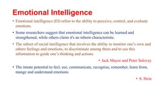 Emotional Intelligence
• Emotional intelligence (EI) refers to the ability to perceive, control, and evaluate
emotions.
• Some researchers suggest that emotional intelligence can be learned and
strengthened, while others claim it's an inborn characteristic.
• The subset of social intelligence that involves the ability to monitor one’s own and
others feelings and emotions, to discriminate among them and to use this
information to guide one’s thinking and actions
• Jack Mayor and Peter Salovey
• The innate potential to feel, use, communicate, recognise, remember, learn from,
mange and understand emotions
• S. Hein
 