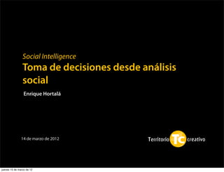 Social Intelligence
                Toma de decisiones desde análisis
                social
                 Enrique Hortalá




               14 de marzo de 2012




jueves 15 de marzo de 12
 