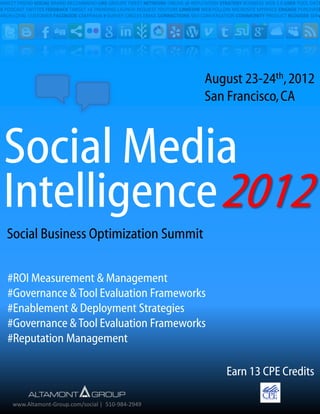 ONNECT FRIEND SOCIAL BRAND RECOMMEND LIKE GROUPS TWEET NETWORK ONLINE @ REPUTATION STRATEGY BUSINESS WEB 2.0 USER TOOL DATA
SS PODCAST TWITTER FEEDBACK TARGET +1 TRENDING LAUNCH REQUEST YOUTUBE LINKEDIN WEB FOLLOW MICROSITE MYSPACE ENGAGE PURCHASE
EARCH LOYAL CUSTOMER FACEBOOK CAMPAIGN # SURVEY CIRCLES EMAIL CONNECTIONS SEO CONVERSATION COMMUNITY PRODUCT BLOGGER SERV




                                                                              August 23-24th, 2012
                                                                              San Francisco, CA



  Social Media
  Intelligence 2012
   Social Business Optimization Summit

   #ROI Measurement & Management
   #Governance & Tool Evaluation Frameworks
   #Enablement & Deployment Strategies
   #Insights & Planning Strategies
   #Reputation Management

                                                                                      Earn 13 CPE Credits

     www.Altamont-Group.com/social | 510-984-2949
 