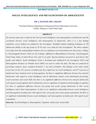 North Asian International Research Journal of Social Science & Humanities ISSN: 2454-9827 Vol. 2, Issue 9 September 2016
IRJIF IMPACT FACTOR: 3.015
North Asian International research Journal consortiums www.nairjc.com 3
SOCIAL INTELLIGENCE AND METACOGNITION OF ADOLESCENTS
DR. J. MASTER ARUL SEKAR*
*Assistant Professor Department of Education Periyar Maniammai University
Vallam, Thanjavur, Tamil Nadu, India.
ABSTRACT
The present study aims to find out the level of social intelligence and metacognition of adolescents and the
correlation between social intelligence and metacognition of adolescents. Since it is a fact finding
expedition, survey method was adopted by the investigator. Stratified random sampling techniques of 120
adolescents falling in the age group of 18-20 years were taken for this investigation. The above samples
were taken from the undergraduate students who are studying in two Government arts and science colleges
in Tiruchirappalli District which are the Colleges, affiliated to Bharathidasan University, Tiruchirappalli,
Tamil Nadu, India, of whom 69 are boys and 51 are girls. Special attention was given to such factors like
gender and subjects. Social Intelligence Scale is developed and validated by the investigator (2011) and
Metacognition Inventory by Punitha Govil (2003) was used to collect the data. The data are analysed by
percentage analysis, mean, standard deviation,‘t’ test and correlation. The findings of the study results
reveal that (i) the 54.2 percent of adolescents have high level of social intelligence and 67.5 percent of
adolescents have moderate level of metacognition, (ii) there is significant difference between boy and girl
adolescents with regard to social intelligence and its dimensions namely social information processing,
social awareness and social skills (iii) there is no significant difference between boy and girl adolescents
with regard to metacognition and its dimensions such as regulation of cognition and knowledge of cognition
(iv) there is significant difference between arts group and science group adolescents in their social
intelligence and in their metacognition, (v) there is no significant relationship between social intelligence
and metacognition of adolescents with regard to boy, arts group and science group respondents, but there is
no significant relationship between social intelligence and metacognition of adolescents with regard to girl
respondents.
Keywords: Social Intelligence, Metacognition, Cognition, Adolescents, Social skills
 