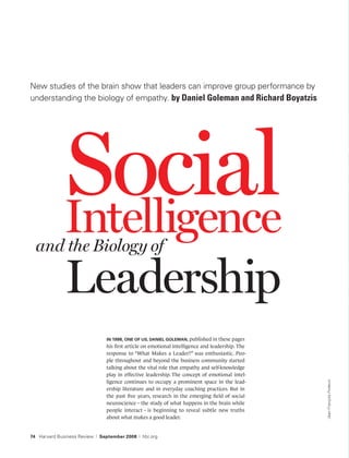 New studies of the brain show that leaders can improve group performance by
understanding the biology of empathy. by Daniel Goleman and Richard Boyatzis




              Social
              Intelligence
  and the Biology of

              Leadership
                                   IN 1998, ONE OF US, DANIEL GOLEMAN, published in these pages
                                   his ﬁrst article on emotional intelligence and leadership. The
                                   response to “What Makes a Leader?” was enthusiastic. Peo-
                                   ple throughout and beyond the business community started
                                   talking about the vital role that empathy and self-knowledge
                                   play in effective leadership. The concept of emotional intel-
                                   ligence continues to occupy a prominent space in the lead-
                                                                                                    Jean-François Podevin




                                   ership literature and in everyday coaching practices. But in
                                   the past ﬁve years, research in the emerging ﬁeld of social
                                   neuroscience – the study of what happens in the brain while
                                   people interact – is beginning to reveal subtle new truths
                                   about what makes a good leader.


74 Harvard Business Review   |   September 2008   |   hbr.org
 