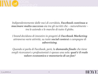 Indipendentemente dalle voci di corridoio, Facebook continua a
macinare molto successo sia tra gli iscritti che – naturalmente –
tra le aziende e le marche di tutto il globo.
I brand decidono di investire in progetti di Facebook Marketing
attraverso varie attività, su tutte social contest e campagne di
advertising.
Quando si parla di Facebook, però, la domanda finale che tiene
svegli ricercatori e professionisti è spesso una sola: qual è il reale
valore economico e monetario di un fan?
2© 2013 BEWE srl
 