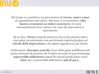3© 2013 BEWE srl
Nel tempo si è assistito a un gran numero di survey, report e post
che quantificano tale valore. Alla base c’è un’asserzione: i fan
hanno certamente un valore monetario. Si tratta
sostanzialmente di un numero che varia da osservatorio a
osservatorio.
Da un lato, Vitrue tempo fa sosteneva che un fan potesse valere
circa 3,6 $, coerentemente con una formula empirica fondata sul
calcolo delle impressions e che appare oggi forse un po’ datata.
D’altra parte, Syncapse azzarda: il suo white paper pubblicato solo
poche settimane fa sostiene che il valore di un fan di una brand page
supererebbe addirittura i 174 $! Per alcuni grandi player come
Zara, poi, si passerebbe addirittura a più di 405 $…
 