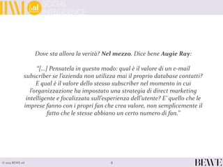 4© 2013 BEWE srl
Dove sta allora la verità? Nel mezzo. Dice bene Augie Ray:
“[…] Pensatela in questo modo: qual è il valore di un e-mail
subscriber se l’azienda non utilizza mai il proprio database contatti?
E qual è il valore dello stesso subscriber nel momento in cui
l’organizzazione ha impostato una strategia di direct marketing
intelligente e focalizzata sull’esperienza dell’utente? E’ quello che le
imprese fanno con i propri fan che crea valore, non semplicemente il
fatto che le stesse abbiano un certo numero di fan.”
 