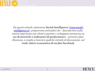 5© 2013 BEWE srl
Da questi stimoli, attraverso Social Intelligence (www.social-
intelligence.it), proporremo un’analisi che – facendo leva sulla
nostra esperienza con clienti e partner e sviluppata attraverso un
set di metriche e indicatori di performance – proverà a fare
chiarezza, o meglio a lanciare qualche stimolo di discussione, sul
reale valore economico di un fan Facebook.
 